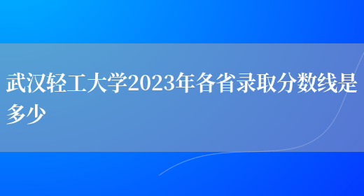 武漢輕工大學(xué)2023年各省錄取分?jǐn)?shù)線是多少(圖1)